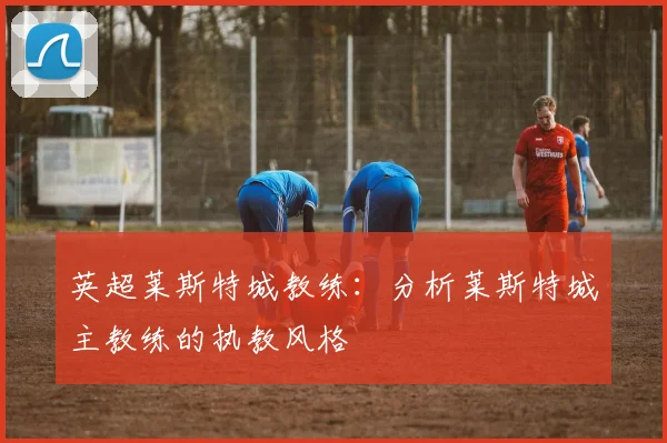 英超莱斯特城教练：分析莱斯特城主教练的执教风格