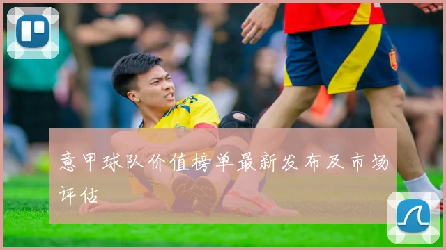 意甲球队价值榜单最新发布及市场评估